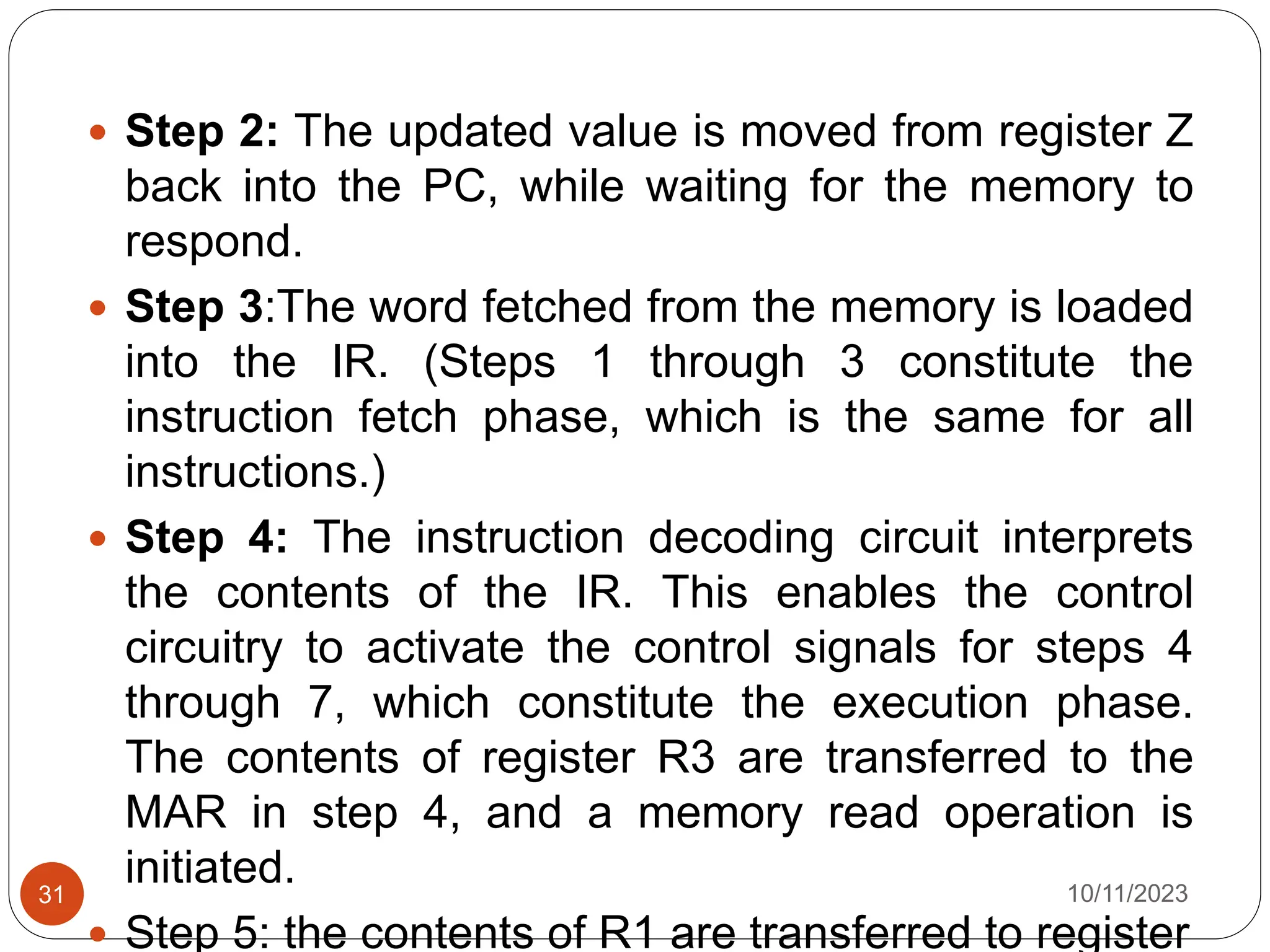  Step 2: The updated value is moved from register Z
back into the PC, while waiting for the memory to
respond.
 Step 3:The word fetched from the memory is loaded
into the IR. (Steps 1 through 3 constitute the
instruction fetch phase, which is the same for all
instructions.)
 Step 4: The instruction decoding circuit interprets
the contents of the IR. This enables the control
circuitry to activate the control signals for steps 4
through 7, which constitute the execution phase.
The contents of register R3 are transferred to the
MAR in step 4, and a memory read operation is
initiated.
 Step 5: the contents of R1 are transferred to register
10/11/2023
31
 