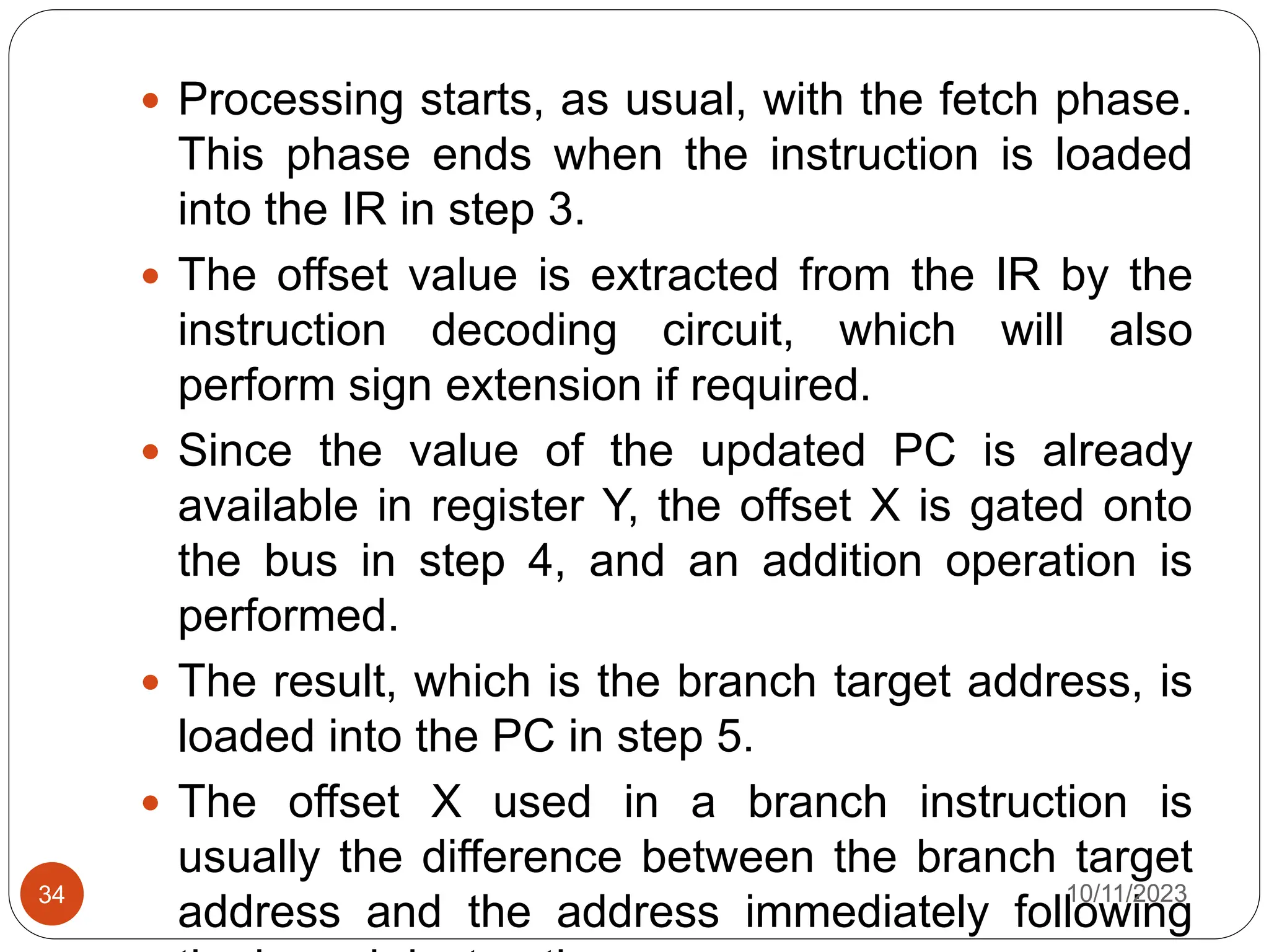  Processing starts, as usual, with the fetch phase.
This phase ends when the instruction is loaded
into the IR in step 3.
 The offset value is extracted from the IR by the
instruction decoding circuit, which will also
perform sign extension if required.
 Since the value of the updated PC is already
available in register Y, the offset X is gated onto
the bus in step 4, and an addition operation is
performed.
 The result, which is the branch target address, is
loaded into the PC in step 5.
 The offset X used in a branch instruction is
usually the difference between the branch target
address and the address immediately following
10/11/2023
34
 