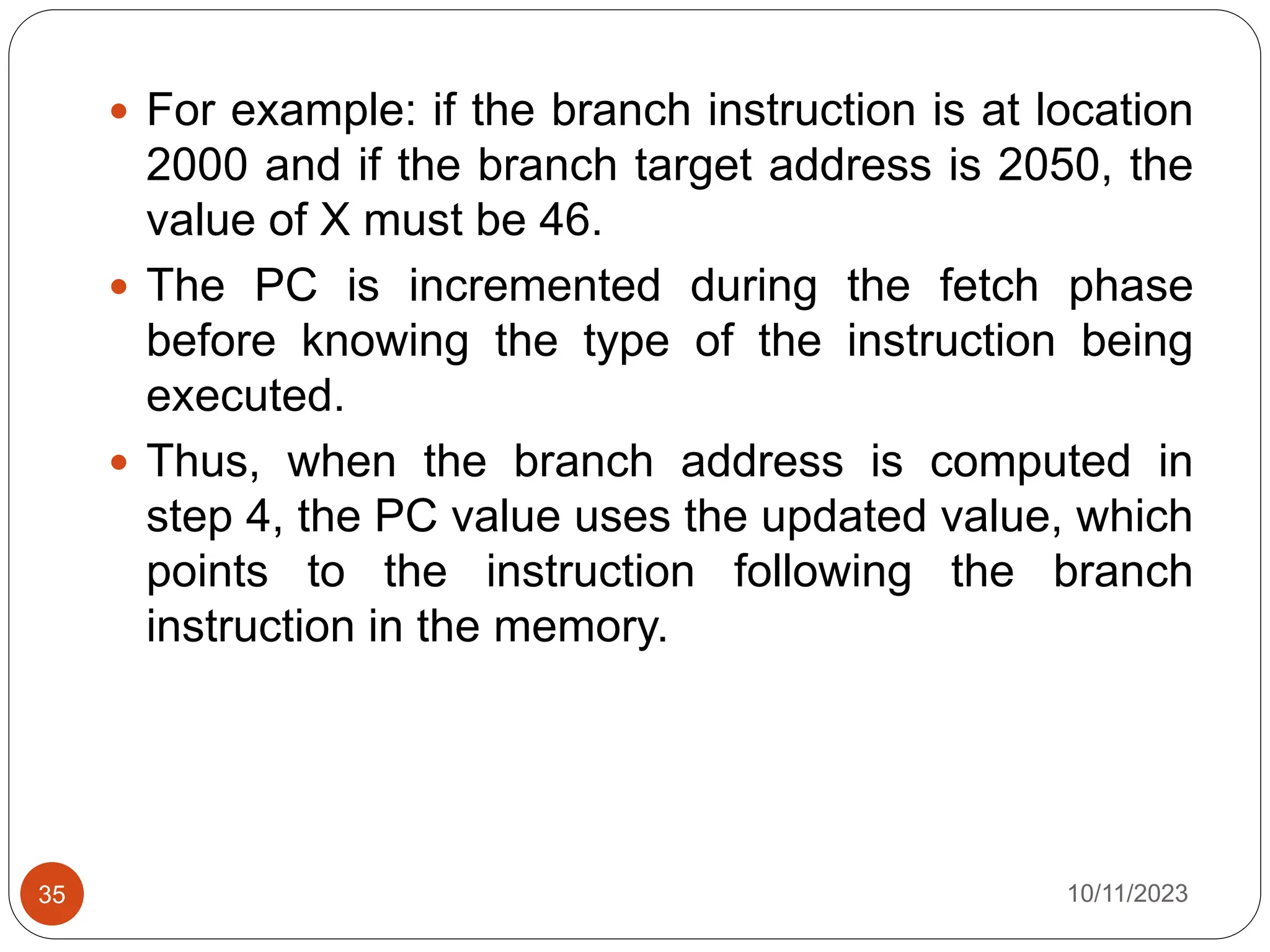  For example: if the branch instruction is at location
2000 and if the branch target address is 2050, the
value of X must be 46.
 The PC is incremented during the fetch phase
before knowing the type of the instruction being
executed.
 Thus, when the branch address is computed in
step 4, the PC value uses the updated value, which
points to the instruction following the branch
instruction in the memory.
10/11/2023
35
 