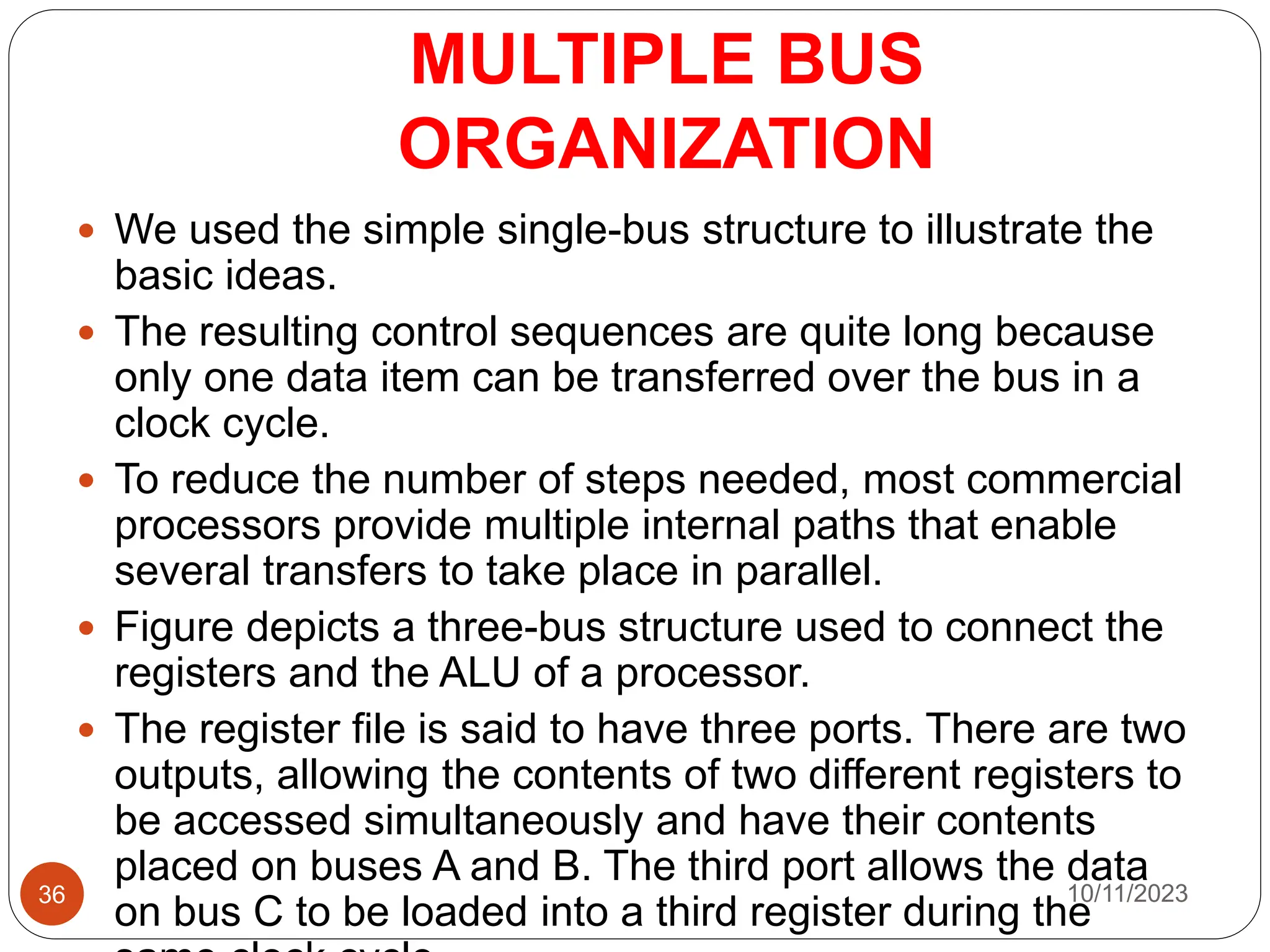 MULTIPLE BUS
ORGANIZATION
 We used the simple single-bus structure to illustrate the
basic ideas.
 The resulting control sequences are quite long because
only one data item can be transferred over the bus in a
clock cycle.
 To reduce the number of steps needed, most commercial
processors provide multiple internal paths that enable
several transfers to take place in parallel.
 Figure depicts a three-bus structure used to connect the
registers and the ALU of a processor.
 The register file is said to have three ports. There are two
outputs, allowing the contents of two different registers to
be accessed simultaneously and have their contents
placed on buses A and B. The third port allows the data
on bus C to be loaded into a third register during the
10/11/2023
36
 