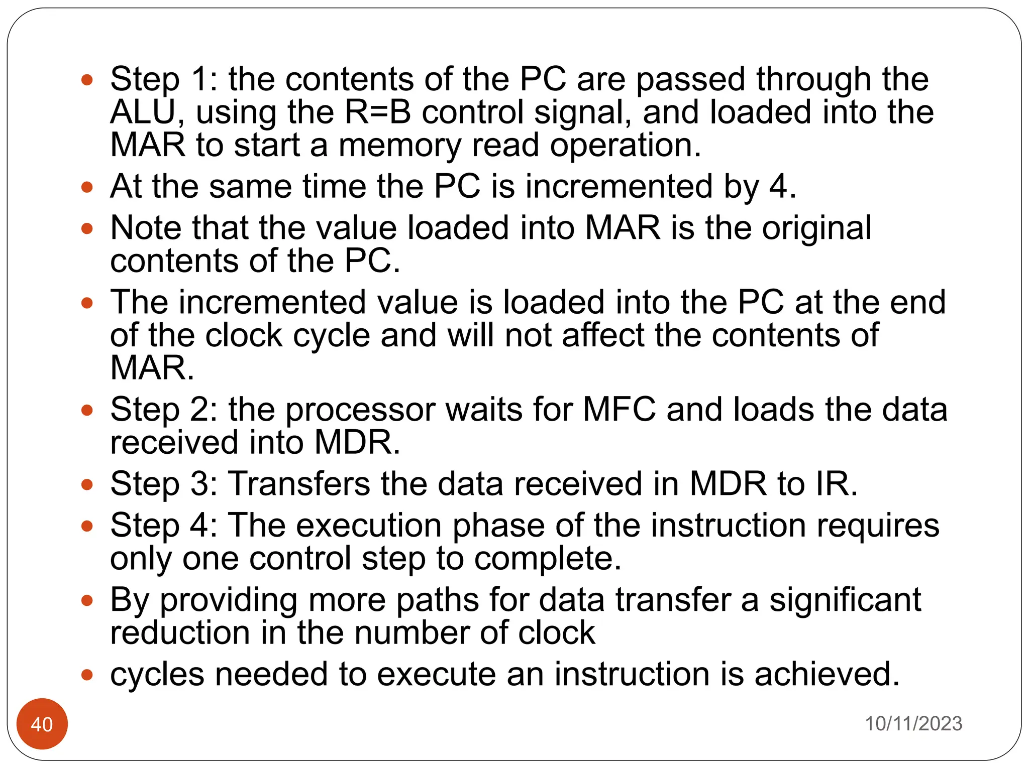  Step 1: the contents of the PC are passed through the
ALU, using the R=B control signal, and loaded into the
MAR to start a memory read operation.
 At the same time the PC is incremented by 4.
 Note that the value loaded into MAR is the original
contents of the PC.
 The incremented value is loaded into the PC at the end
of the clock cycle and will not affect the contents of
MAR.
 Step 2: the processor waits for MFC and loads the data
received into MDR.
 Step 3: Transfers the data received in MDR to IR.
 Step 4: The execution phase of the instruction requires
only one control step to complete.
 By providing more paths for data transfer a significant
reduction in the number of clock
 cycles needed to execute an instruction is achieved.
10/11/2023
40
 