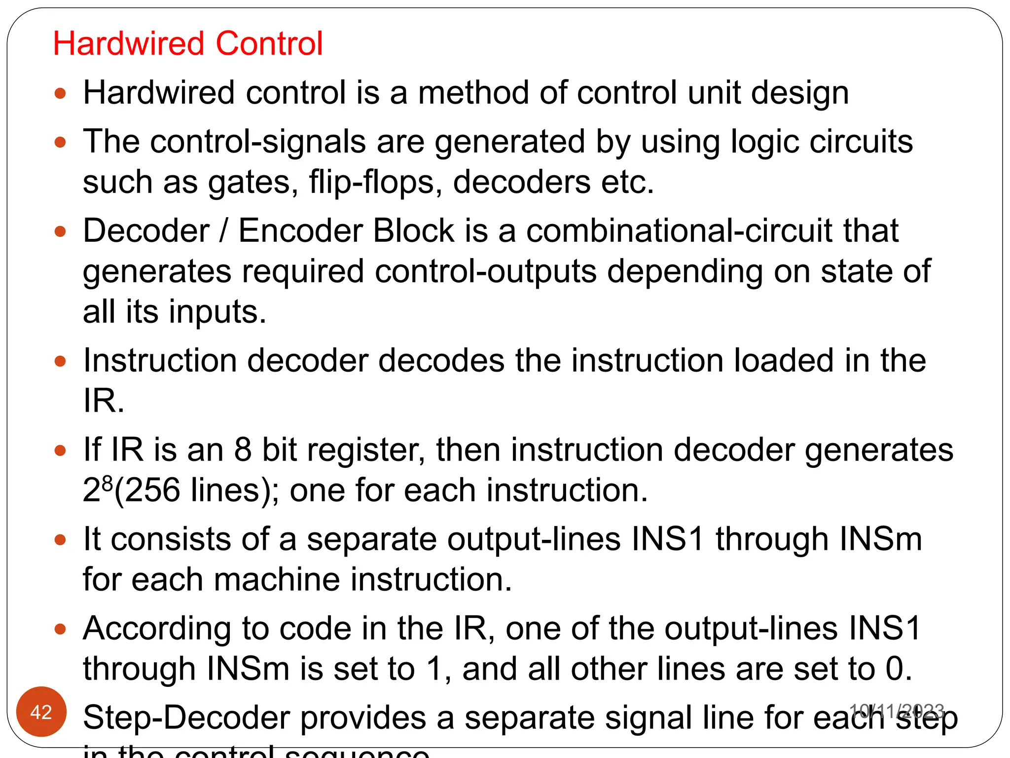 Hardwired Control
 Hardwired control is a method of control unit design
 The control-signals are generated by using logic circuits
such as gates, flip-flops, decoders etc.
 Decoder / Encoder Block is a combinational-circuit that
generates required control-outputs depending on state of
all its inputs.
 Instruction decoder decodes the instruction loaded in the
IR.
 If IR is an 8 bit register, then instruction decoder generates
28(256 lines); one for each instruction.
 It consists of a separate output-lines INS1 through INSm
for each machine instruction.
 According to code in the IR, one of the output-lines INS1
through INSm is set to 1, and all other lines are set to 0.
 Step-Decoder provides a separate signal line for each step
10/11/2023
42
 
