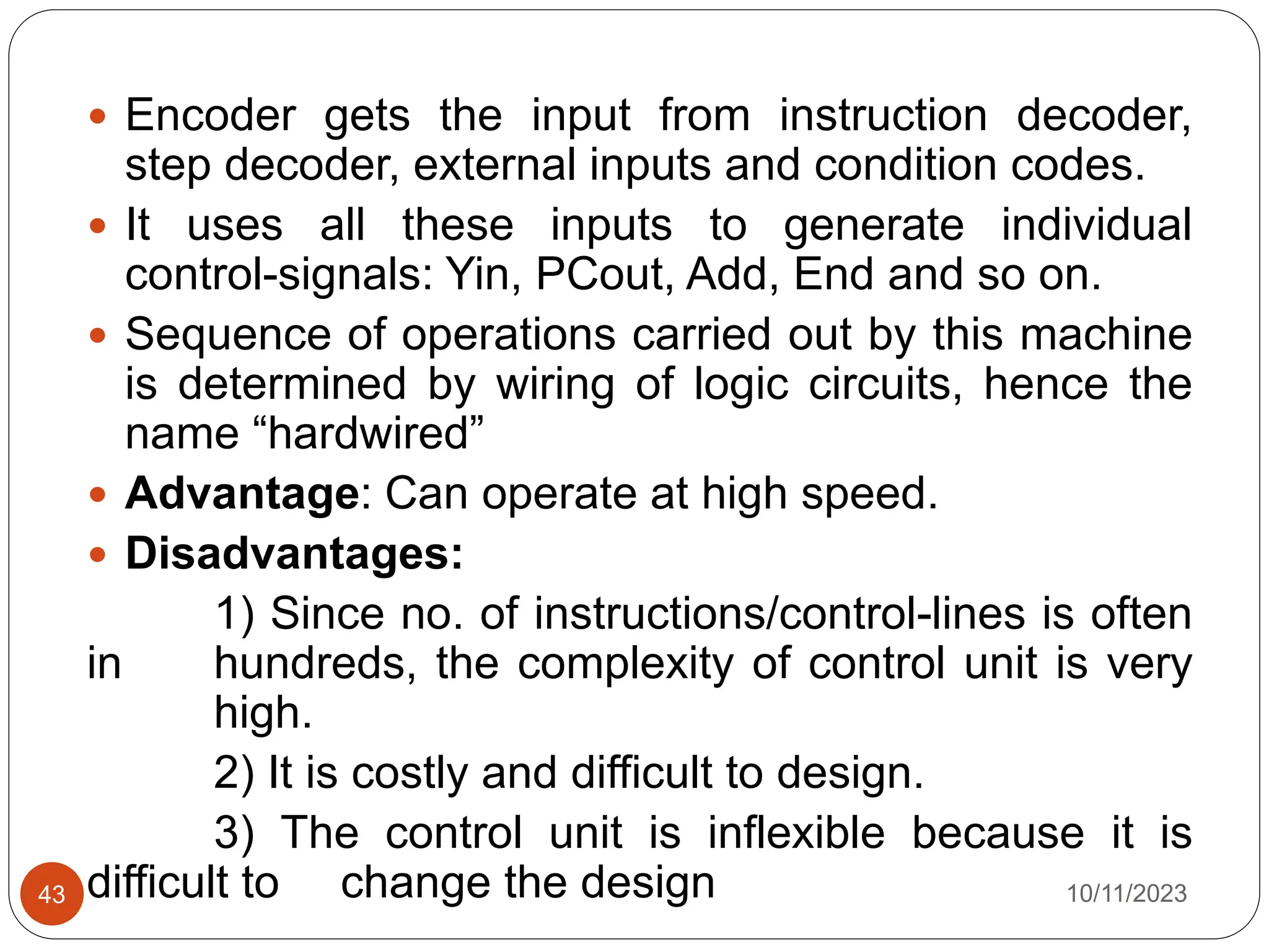  Encoder gets the input from instruction decoder,
step decoder, external inputs and condition codes.
 It uses all these inputs to generate individual
control-signals: Yin, PCout, Add, End and so on.
 Sequence of operations carried out by this machine
is determined by wiring of logic circuits, hence the
name “hardwired”
 Advantage: Can operate at high speed.
 Disadvantages:
1) Since no. of instructions/control-lines is often
in hundreds, the complexity of control unit is very
high.
2) It is costly and difficult to design.
3) The control unit is inflexible because it is
difficult to change the design 10/11/2023
43
 