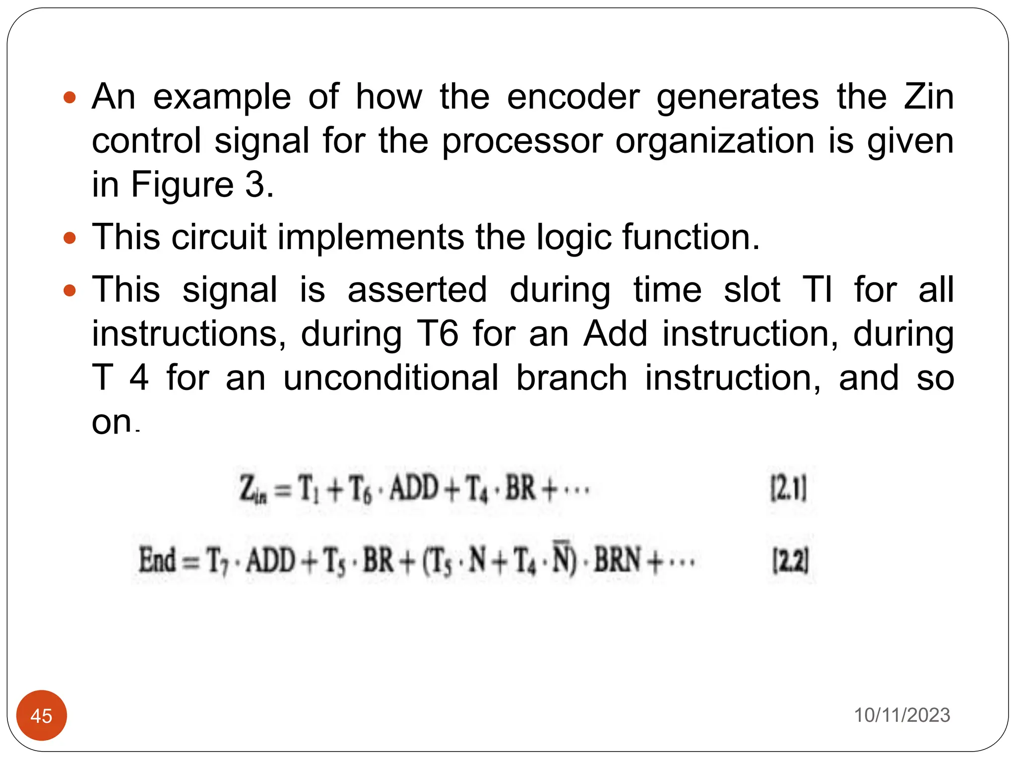  An example of how the encoder generates the Zin
control signal for the processor organization is given
in Figure 3.
 This circuit implements the logic function.
 This signal is asserted during time slot Tl for all
instructions, during T6 for an Add instruction, during
T 4 for an unconditional branch instruction, and so
on.
10/11/2023
45
 