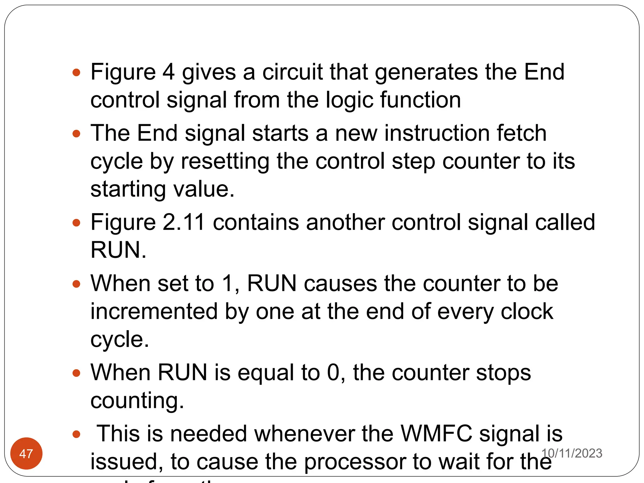  Figure 4 gives a circuit that generates the End
control signal from the logic function
 The End signal starts a new instruction fetch
cycle by resetting the control step counter to its
starting value.
 Figure 2.11 contains another control signal called
RUN.
 When set to 1, RUN causes the counter to be
incremented by one at the end of every clock
cycle.
 When RUN is equal to 0, the counter stops
counting.
 This is needed whenever the WMFC signal is
issued, to cause the processor to wait for the
10/11/2023
47
 