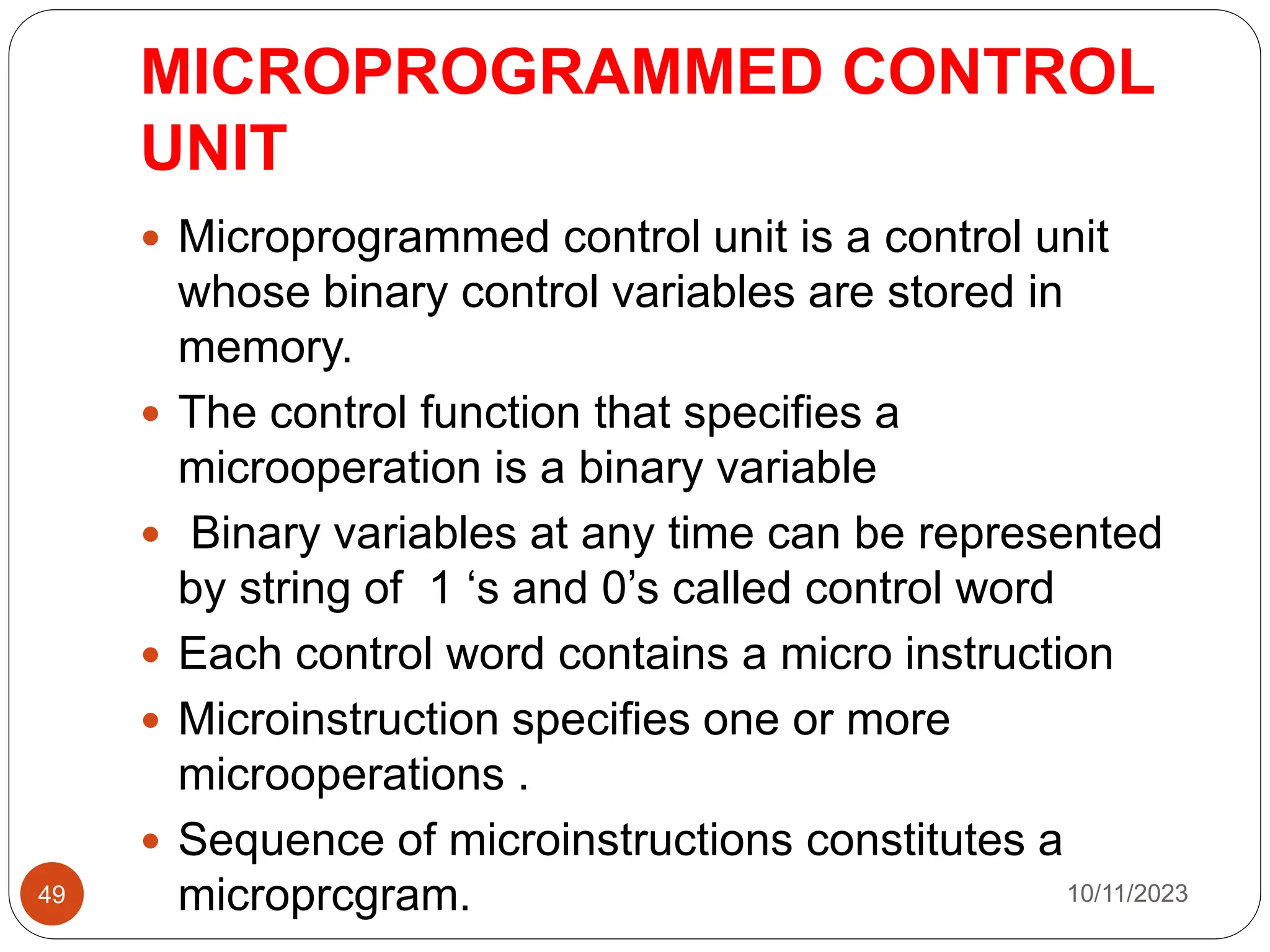 MICROPROGRAMMED CONTROL
UNIT
 Microprogrammed control unit is a control unit
whose binary control variables are stored in
memory.
 The control function that specifies a
microoperation is a binary variable
 Binary variables at any time can be represented
by string of 1 ‘s and 0’s called control word
 Each control word contains a micro instruction
 Microinstruction specifies one or more
microoperations .
 Sequence of microinstructions constitutes a
microprcgram. 10/11/2023
49
 