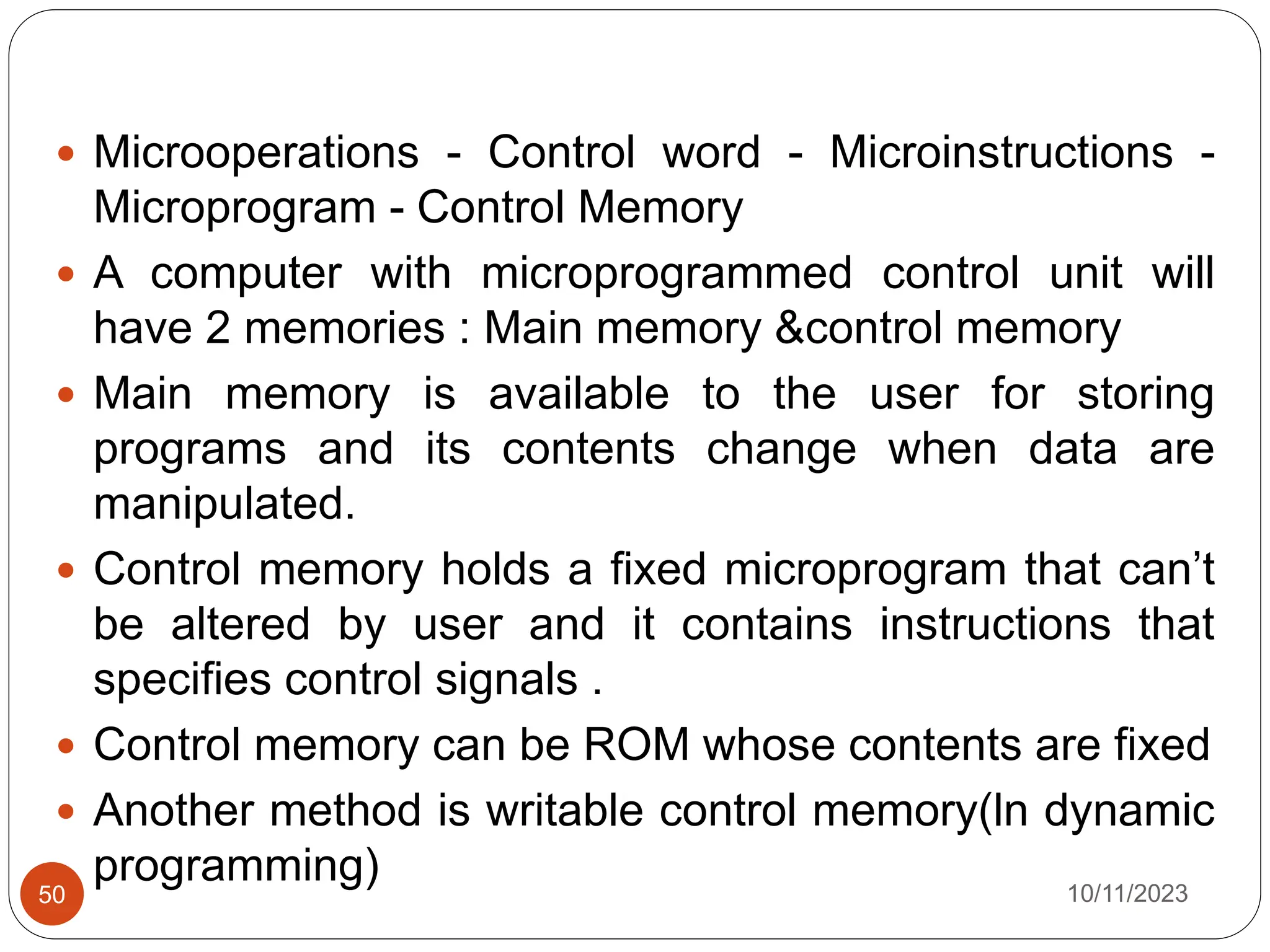  Microoperations - Control word - Microinstructions -
Microprogram - Control Memory
 A computer with microprogrammed control unit will
have 2 memories : Main memory &control memory
 Main memory is available to the user for storing
programs and its contents change when data are
manipulated.
 Control memory holds a fixed microprogram that can’t
be altered by user and it contains instructions that
specifies control signals .
 Control memory can be ROM whose contents are fixed
 Another method is writable control memory(ln dynamic
programming) 10/11/2023
50
 