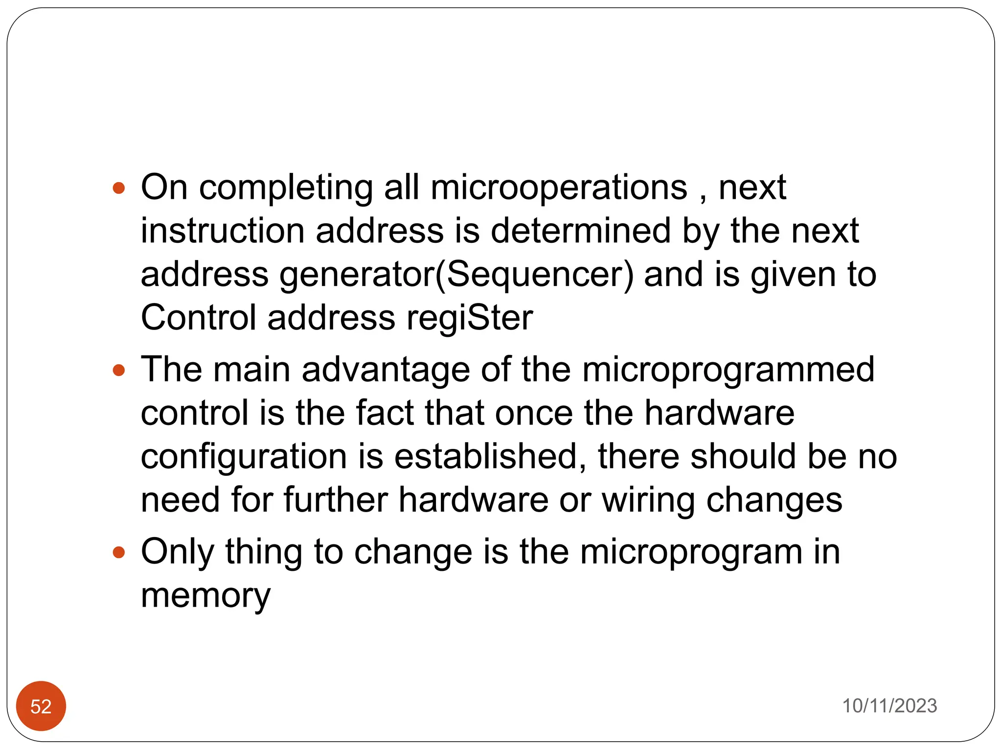 On completing all microoperations , next
instruction address is determined by the next
address generator(Sequencer) and is given to
Control address regiSter
 The main advantage of the microprogrammed
control is the fact that once the hardware
configuration is established, there should be no
need for further hardware or wiring changes
 Only thing to change is the microprogram in
memory
10/11/2023
52
 