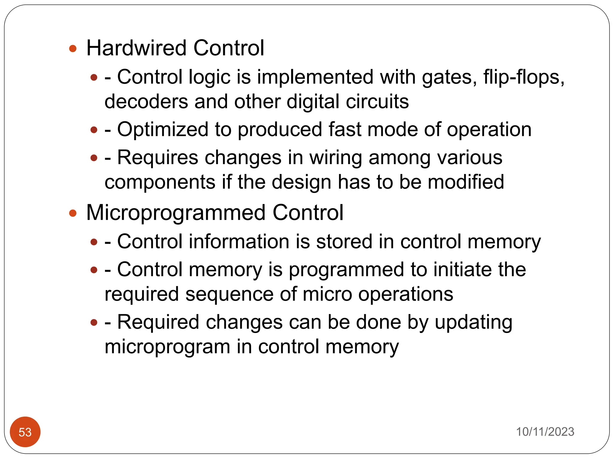  Hardwired Control
 - Control logic is implemented with gates, flip-flops,
decoders and other digital circuits
 - Optimized to produced fast mode of operation
 - Requires changes in wiring among various
components if the design has to be modified
 Microprogrammed Control
 - Control information is stored in control memory
 - Control memory is programmed to initiate the
required sequence of micro operations
 - Required changes can be done by updating
microprogram in control memory
10/11/2023
53
 