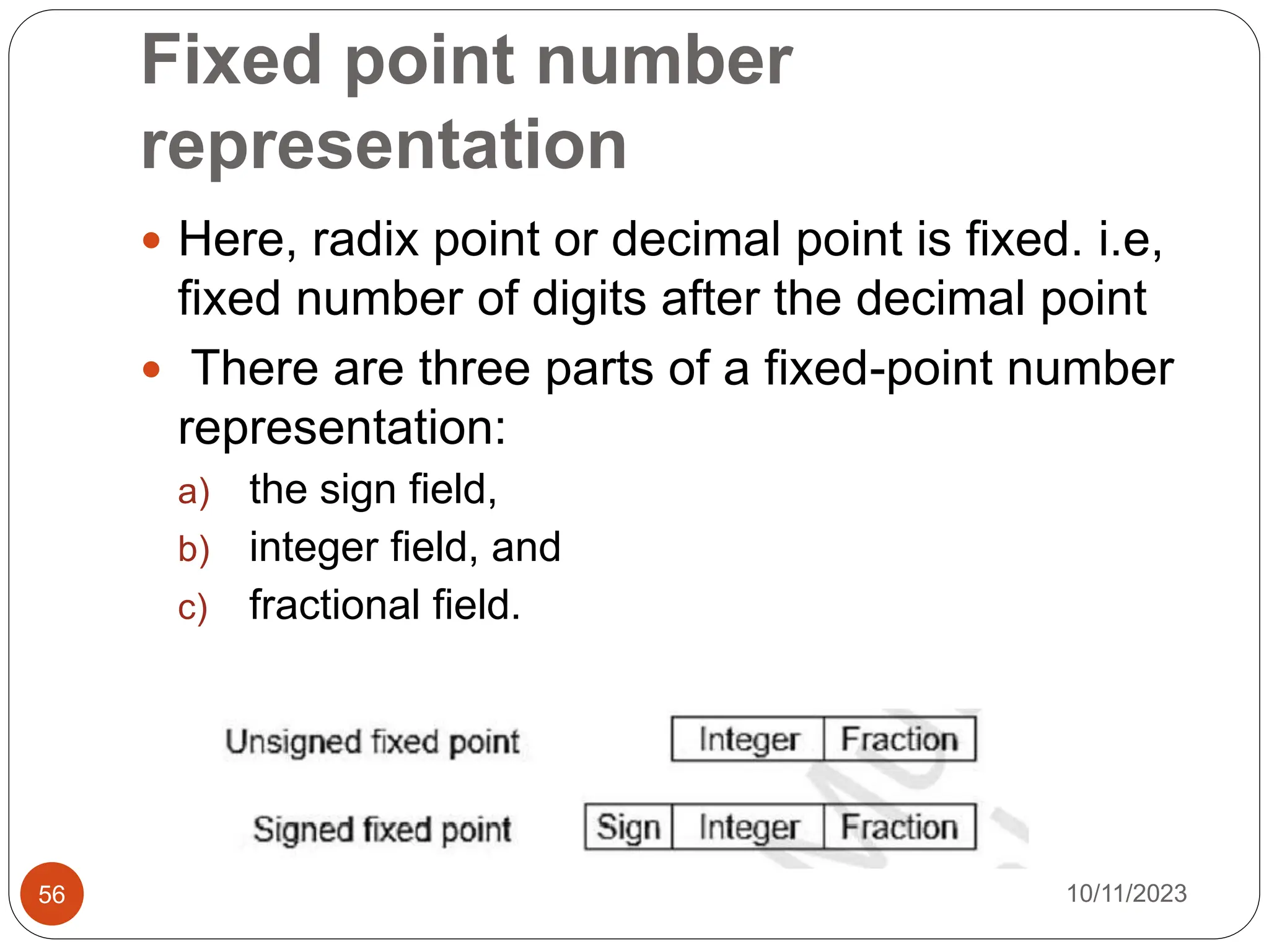 Fixed point number
representation
 Here, radix point or decimal point is fixed. i.e,
fixed number of digits after the decimal point
 There are three parts of a fixed-point number
representation:
a) the sign field,
b) integer field, and
c) fractional field.
10/11/2023
56
 