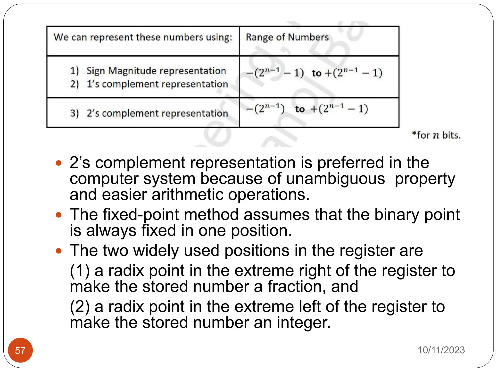  2’s complement representation is preferred in the
computer system because of unambiguous property
and easier arithmetic operations.
 The fixed-point method assumes that the binary point
is always fixed in one position.
 The two widely used positions in the register are
(1) a radix point in the extreme right of the register to
make the stored number a fraction, and
(2) a radix point in the extreme left of the register to
make the stored number an integer.
10/11/2023
57
 