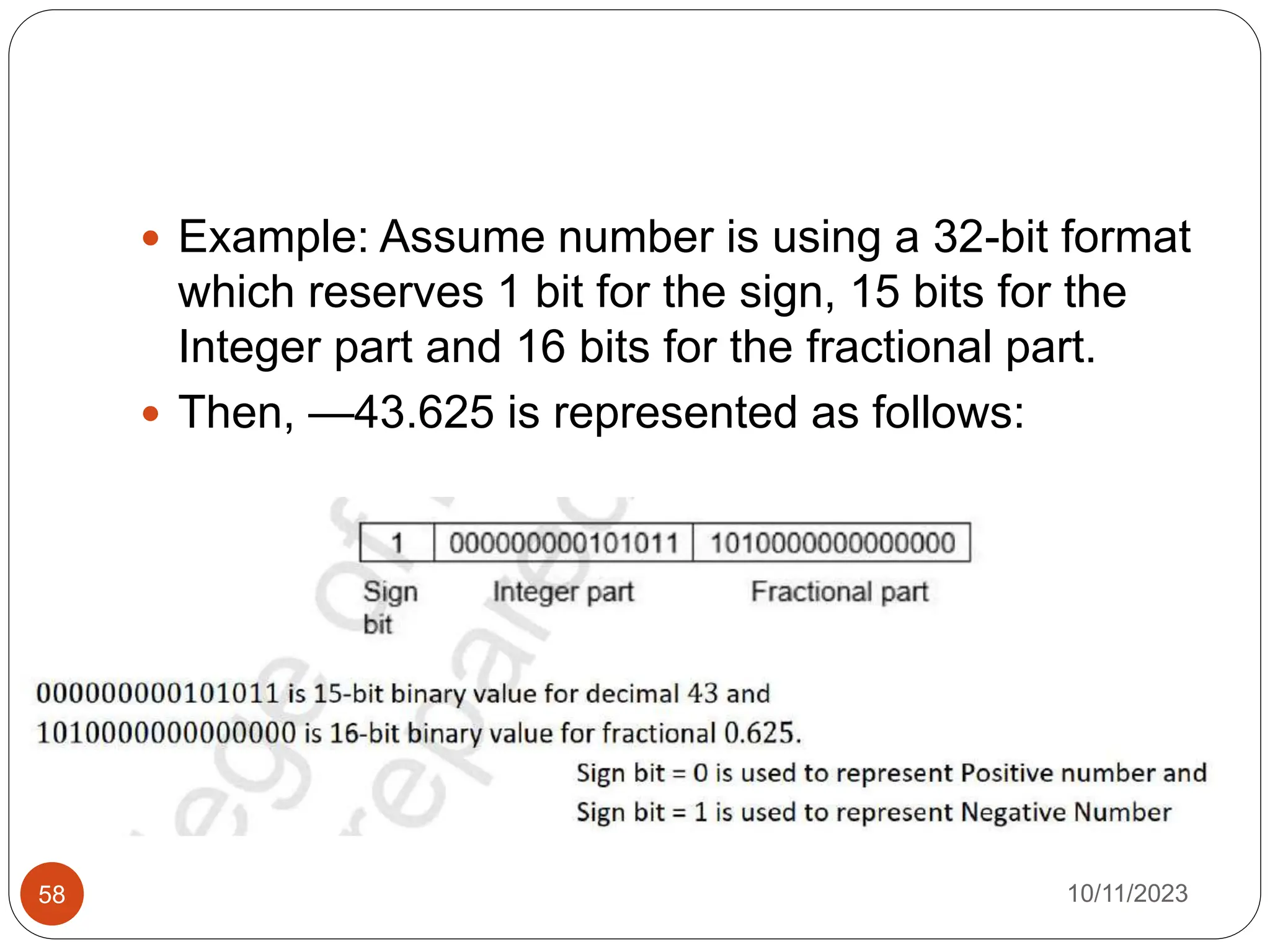  Example: Assume number is using a 32-bit format
which reserves 1 bit for the sign, 15 bits for the
Integer part and 16 bits for the fractional part.
 Then, —43.625 is represented as follows:
10/11/2023
58
 