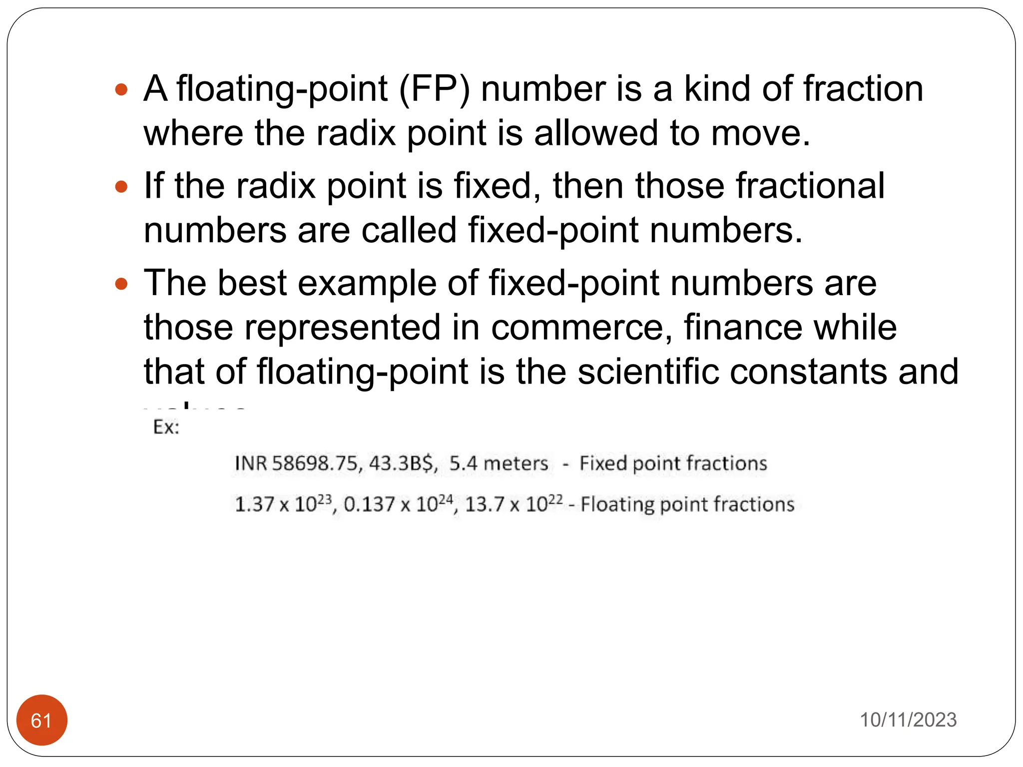  A floating-point (FP) number is a kind of fraction
where the radix point is allowed to move.
 If the radix point is fixed, then those fractional
numbers are called fixed-point numbers.
 The best example of fixed-point numbers are
those represented in commerce, finance while
that of floating-point is the scientific constants and
values.
10/11/2023
61
 