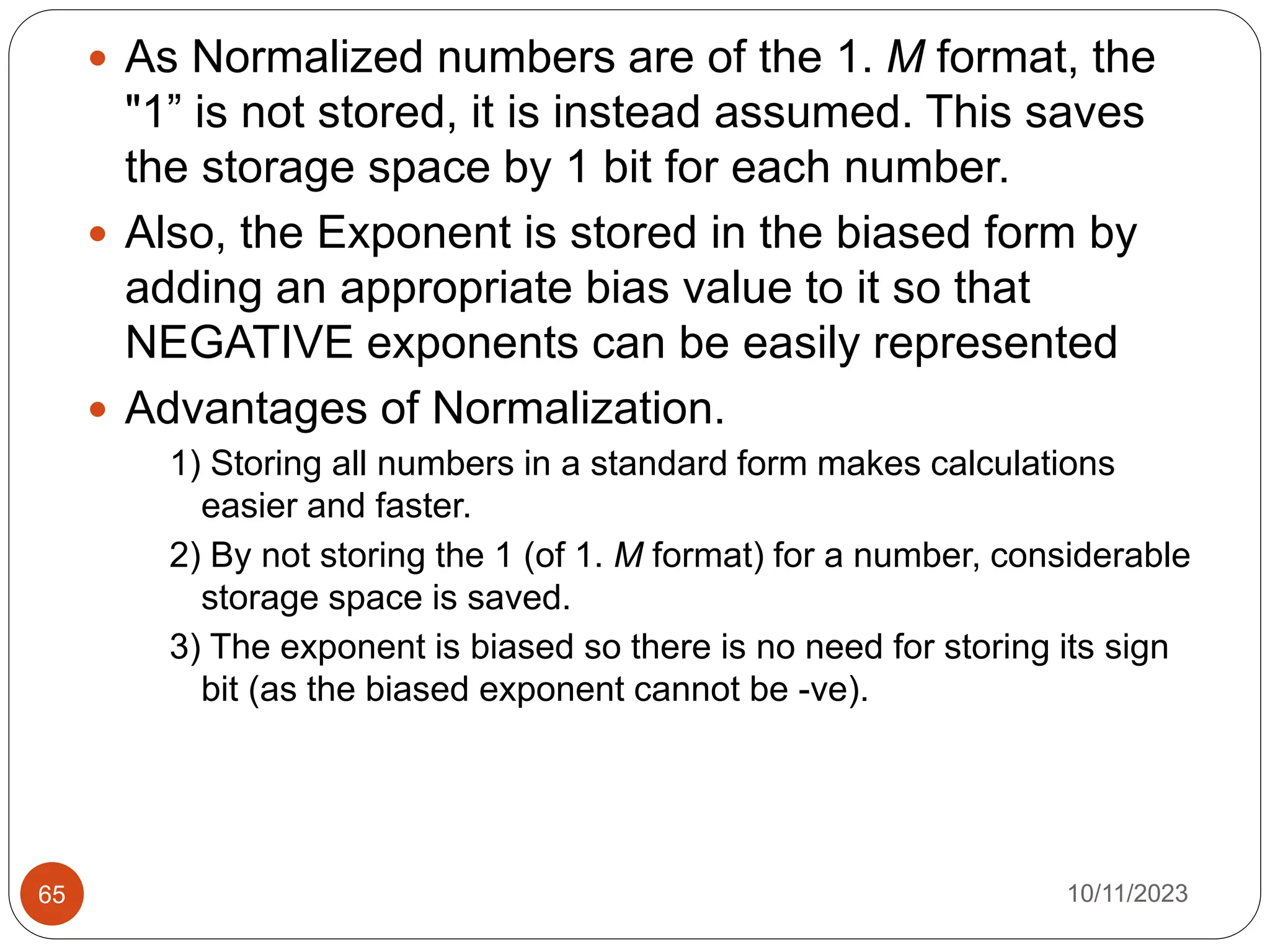  As Normalized numbers are of the 1. M format, the
"1” is not stored, it is instead assumed. This saves
the storage space by 1 bit for each number.
 Also, the Exponent is stored in the biased form by
adding an appropriate bias value to it so that
NEGATIVE exponents can be easily represented
 Advantages of Normalization.
1) Storing all numbers in a standard form makes calculations
easier and faster.
2) By not storing the 1 (of 1. M format) for a number, considerable
storage space is saved.
3) The exponent is biased so there is no need for storing its sign
bit (as the biased exponent cannot be -ve).
10/11/2023
65
 