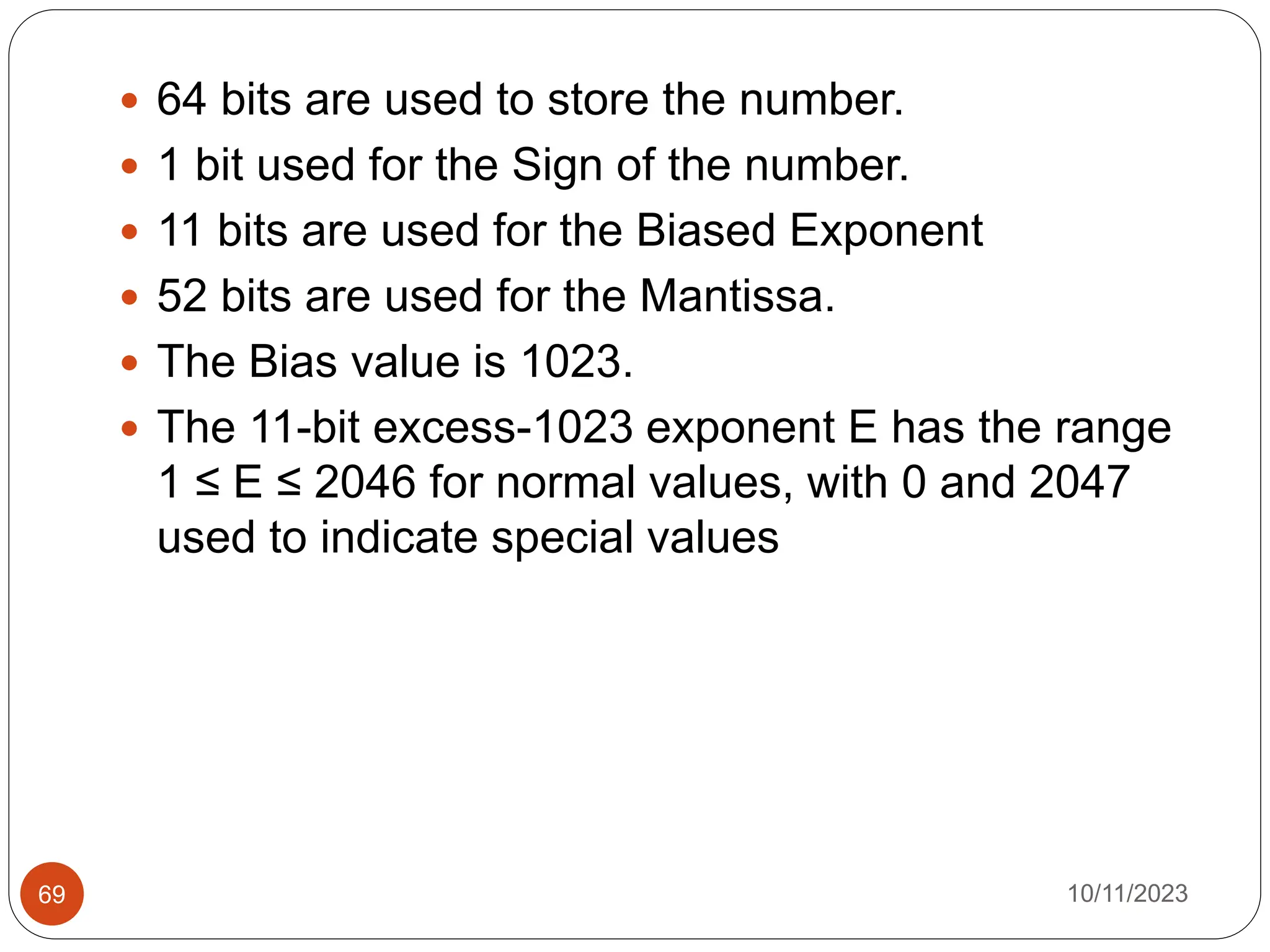  64 bits are used to store the number.
 1 bit used for the Sign of the number.
 11 bits are used for the Biased Exponent
 52 bits are used for the Mantissa.
 The Bias value is 1023.
 The 11-bit excess-1023 exponent E has the range
1 ≤ E ≤ 2046 for normal values, with 0 and 2047
used to indicate special values
10/11/2023
69
 