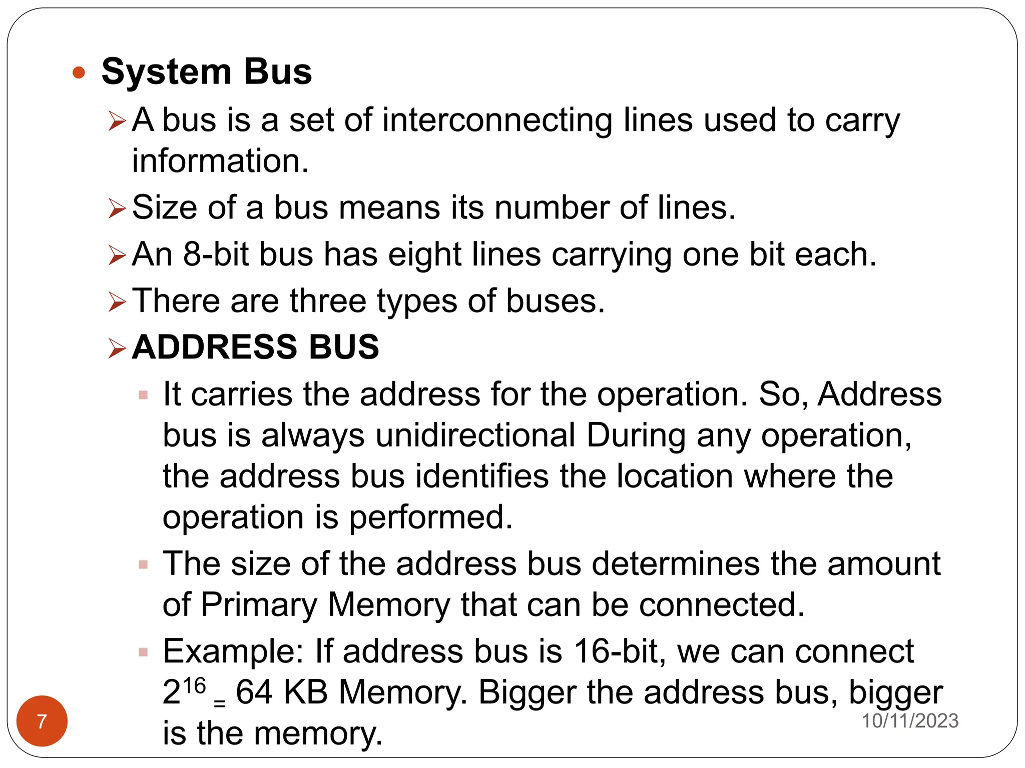  System Bus
A bus is a set of interconnecting lines used to carry
information.
Size of a bus means its number of lines.
An 8-bit bus has eight lines carrying one bit each.
There are three types of buses.
ADDRESS BUS
 It carries the address for the operation. So, Address
bus is always unidirectional During any operation,
the address bus identifies the location where the
operation is performed.
 The size of the address bus determines the amount
of Primary Memory that can be connected.
 Example: If address bus is 16-bit, we can connect
216
= 64 KB Memory. Bigger the address bus, bigger
is the memory. 10/11/2023
7
 