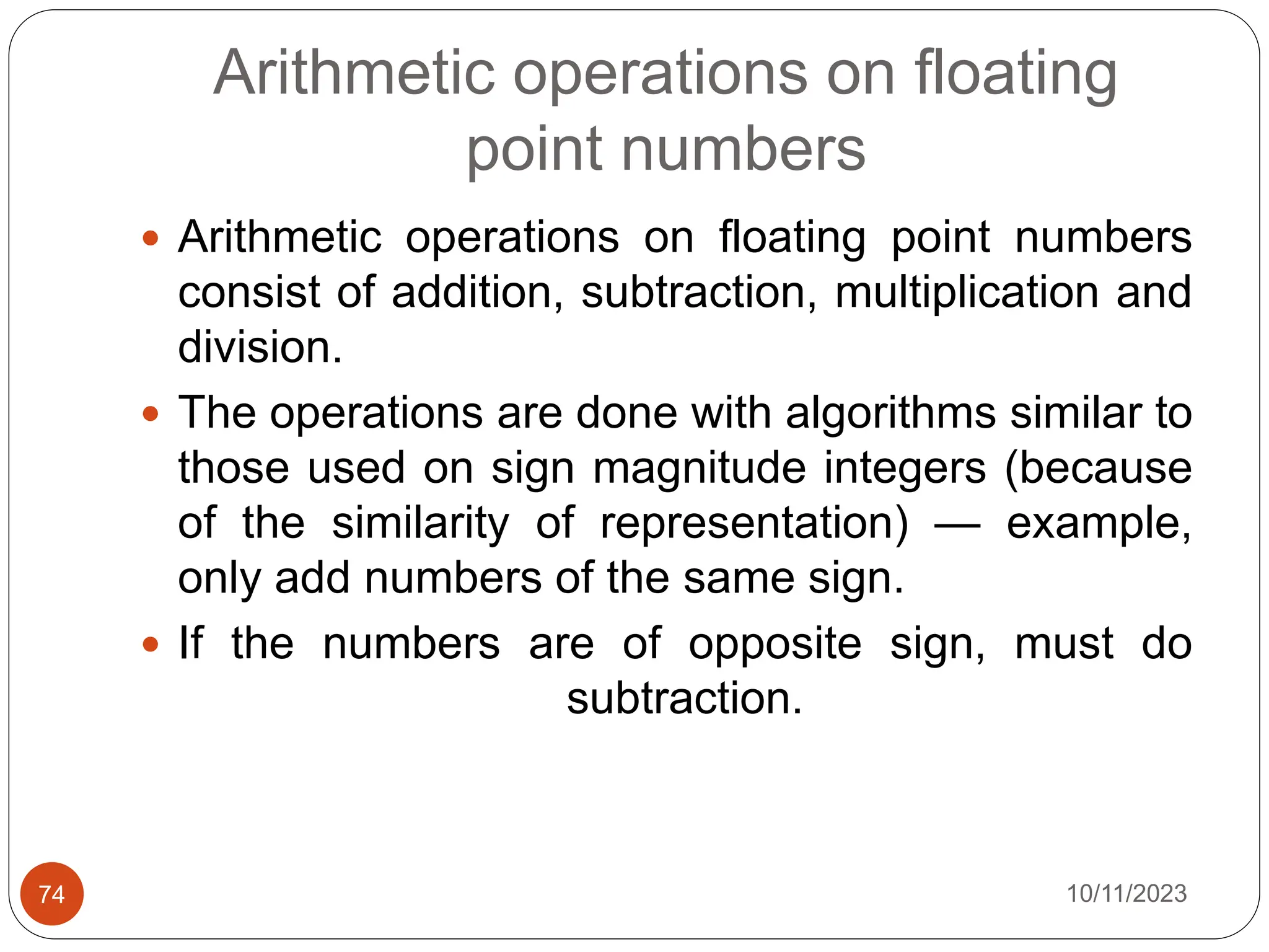 Arithmetic operations on floating
point numbers
 Arithmetic operations on floating point numbers
consist of addition, subtraction, multiplication and
division.
 The operations are done with algorithms similar to
those used on sign magnitude integers (because
of the similarity of representation) — example,
only add numbers of the same sign.
 If the numbers are of opposite sign, must do
subtraction.
10/11/2023
74
 