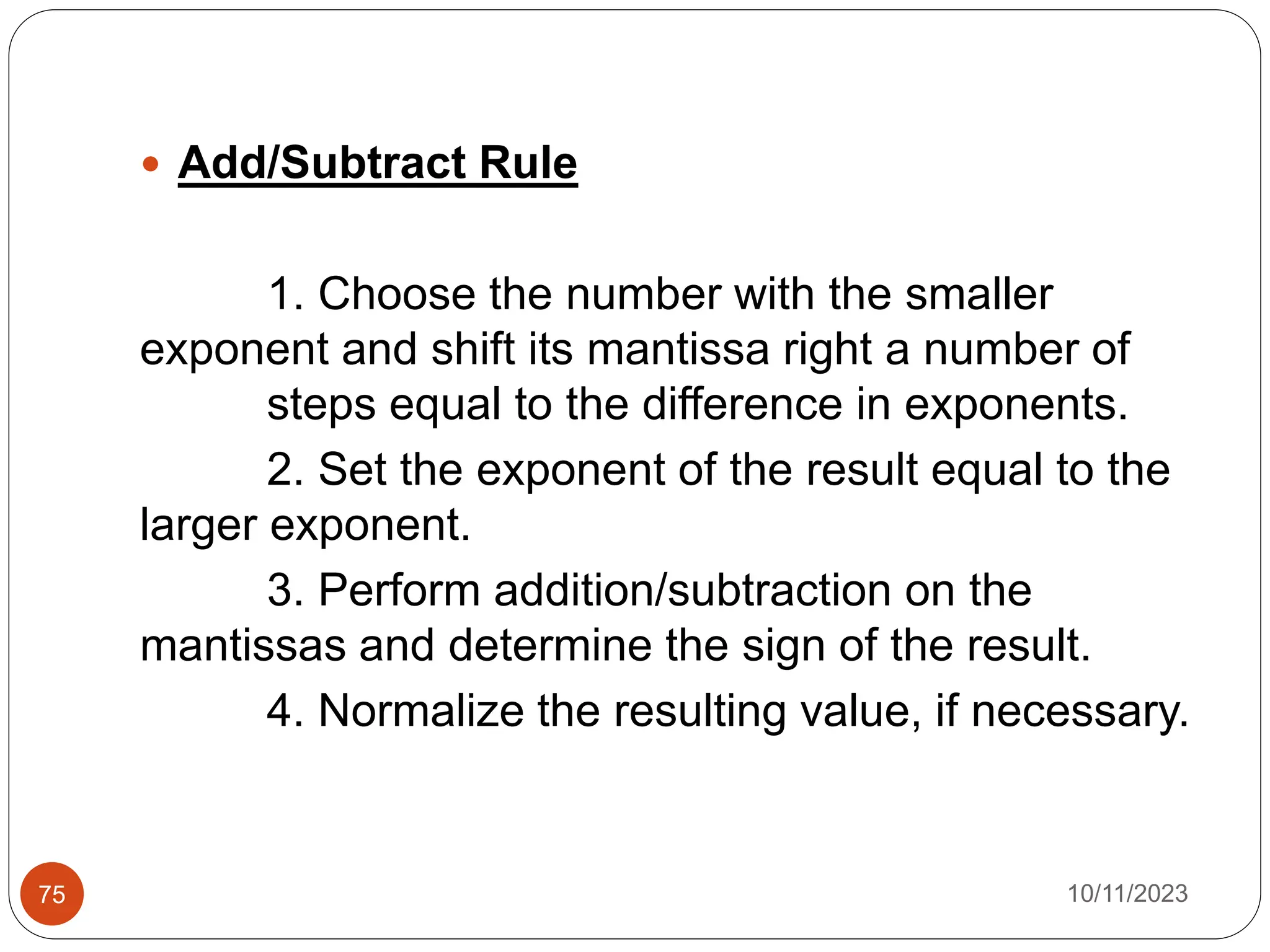  Add/Subtract Rule
1. Choose the number with the smaller
exponent and shift its mantissa right a number of
steps equal to the difference in exponents.
2. Set the exponent of the result equal to the
larger exponent.
3. Perform addition/subtraction on the
mantissas and determine the sign of the result.
4. Normalize the resulting value, if necessary.
10/11/2023
75
 