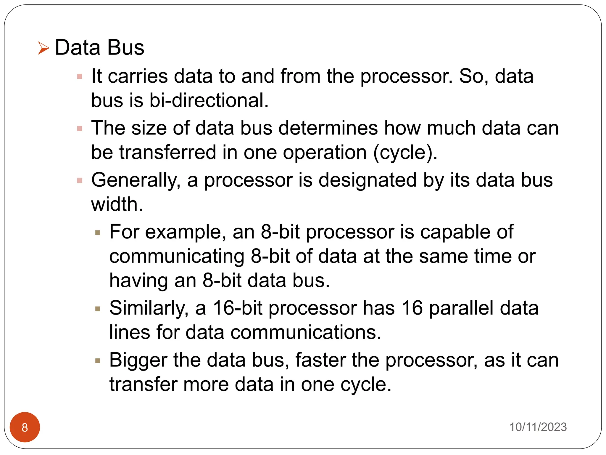  Data Bus
 It carries data to and from the processor. So, data
bus is bi-directional.
 The size of data bus determines how much data can
be transferred in one operation (cycle).
 Generally, a processor is designated by its data bus
width.
 For example, an 8-bit processor is capable of
communicating 8-bit of data at the same time or
having an 8-bit data bus.
 Similarly, a 16-bit processor has 16 parallel data
lines for data communications.
 Bigger the data bus, faster the processor, as it can
transfer more data in one cycle.
10/11/2023
8
 