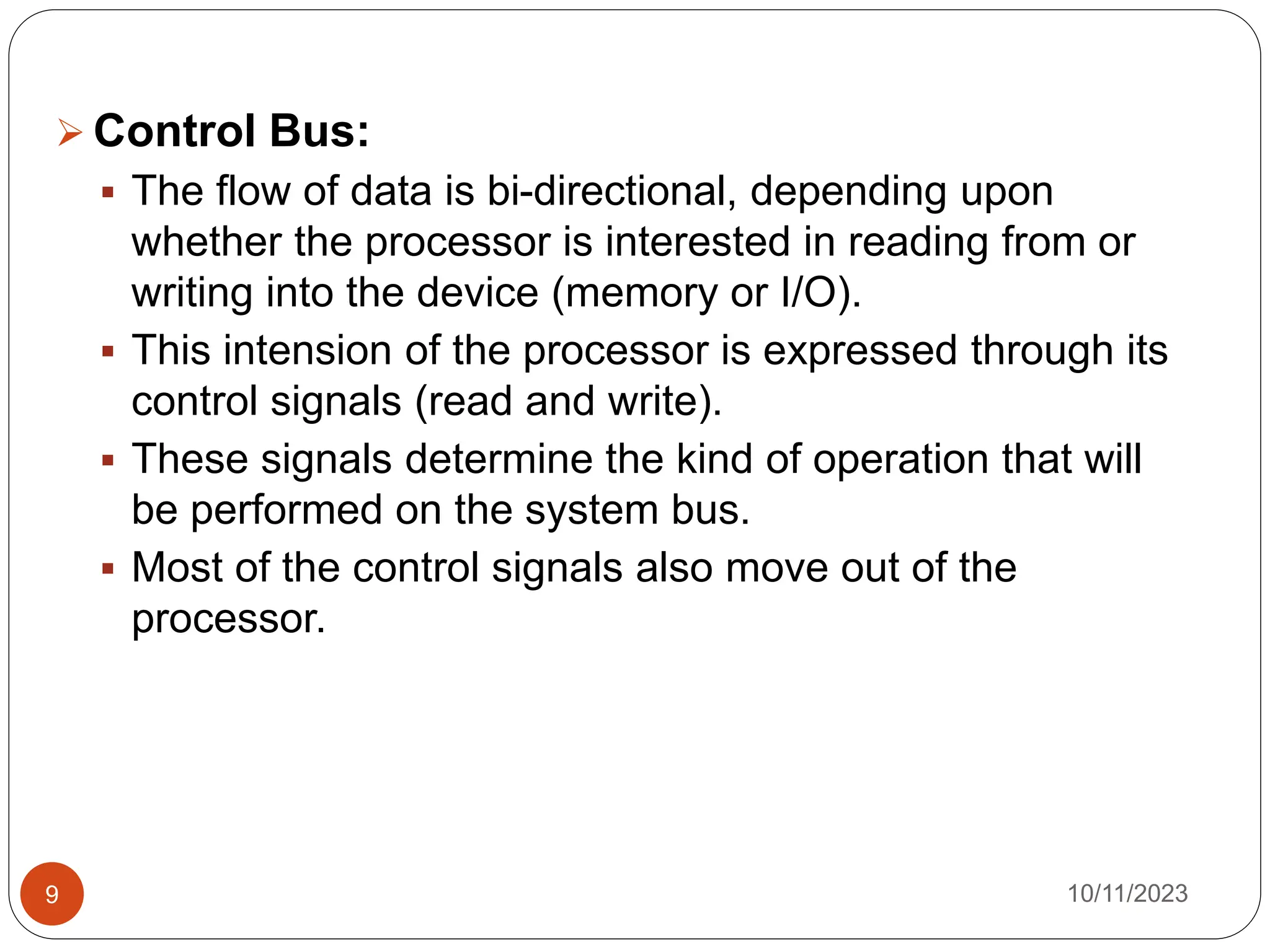  Control Bus:
 The flow of data is bi-directional, depending upon
whether the processor is interested in reading from or
writing into the device (memory or I/O).
 This intension of the processor is expressed through its
control signals (read and write).
 These signals determine the kind of operation that will
be performed on the system bus.
 Most of the control signals also move out of the
processor.
10/11/2023
9
 