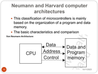 Neumann and Harvard computer
architectures
 This classification of microcontrollers is mainly
based on the organization of a program and data
memory.
 The basic characteristics and comparison
between these architectures is presented below.
10/11/2023
10
 