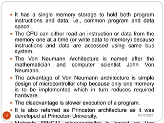  It has a single memory storage to hold both program
instructions and data, i.e., common program and data
space.
 The CPU can either read an instruction or data from the
memory one at a time (or write data to memory) because
instructions and data are accessed using same bus
system.
 The Von Neumann Architecture is named after the
mathematician and computer scientist John Von
Neumann.
 The advantage of Von Neumann architecture is simple
design of microcontroller chip because only one memory
is to be implemented which in turn reduces required
hardware.
 The disadvantage is slower execution of a program.
 It is also referred as Princeton architecture as it was
developed at Princeton University. 10/11/2023
11
 