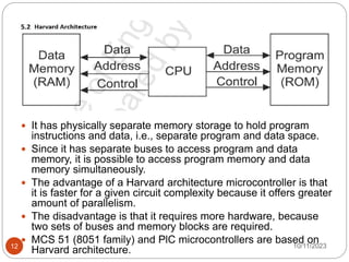  It has physically separate memory storage to hold program
instructions and data, i.e., separate program and data space.
 Since it has separate buses to access program and data
memory, it is possible to access program memory and data
memory simultaneously.
 The advantage of a Harvard architecture microcontroller is that
it is faster for a given circuit complexity because it offers greater
amount of parallelism.
 The disadvantage is that it requires more hardware, because
two sets of buses and memory blocks are required.
 MCS 51 (8051 family) and PlC microcontrollers are based on
Harvard architecture. 10/11/2023
12
 
