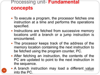 Processing unit- Fundamental
concepts
 To execute a program, the processor fetches one
instruction at a time and performs the operations
specified.
 Instructions are fetched from successive memory
locations until a branch or a jump instruction is
encountered.
 The processor keeps track of the address of the
memory location containing the next instruction to
be fetched using the program counter, PC.
 After fetching an instruction, the contents of the
PC are updated to point to the next instruction in
the sequence.
 A branch instruction may load a different value
into the PC.
10/11/2023
14
 
