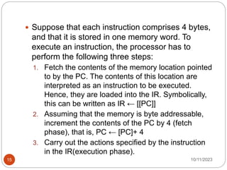  Suppose that each instruction comprises 4 bytes,
and that it is stored in one memory word. To
execute an instruction, the processor has to
perform the following three steps:
1. Fetch the contents of the memory location pointed
to by the PC. The contents of this location are
interpreted as an instruction to be executed.
Hence, they are loaded into the IR. Symbolically,
this can be written as IR ← [[PC]]
2. Assuming that the memory is byte addressable,
increment the contents of the PC by 4 (fetch
phase), that is, PC ← [PC]+ 4
3. Carry out the actions specified by the instruction
in the IR(execution phase).
10/11/2023
15
 