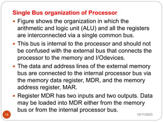 Single Bus organization of Processor
 Figure shows the organization in which the
arithmetic and logic unit (ALU) and all the registers
are interconnected via a single common bus.
 This bus is internal to the processor and should not
be confused with the external bus that connects the
processor to the memory and I/Odevices.
 The data and address lines of the external memory
bus are connected to the internal processor bus via
the memory data register, MDR, and the memory
address register, MAR.
 Register MDR has two inputs and two outputs. Data
may be loaded into MDR either from the memory
bus or from the internal processor bus.
10/11/2023
16
 