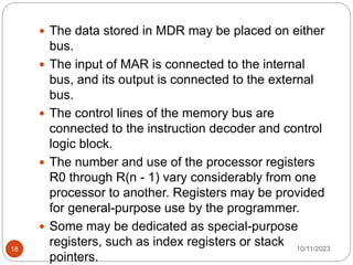  The data stored in MDR may be placed on either
bus.
 The input of MAR is connected to the internal
bus, and its output is connected to the external
bus.
 The control lines of the memory bus are
connected to the instruction decoder and control
logic block.
 The number and use of the processor registers
R0 through R(n - 1) vary considerably from one
processor to another. Registers may be provided
for general-purpose use by the programmer.
 Some may be dedicated as special-purpose
registers, such as index registers or stack
pointers.
10/11/2023
18
 