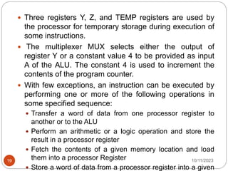  Three registers Y, Z, and TEMP registers are used by
the processor for temporary storage during execution of
some instructions.
 The multiplexer MUX selects either the output of
register Y or a constant value 4 to be provided as input
A of the ALU. The constant 4 is used to increment the
contents of the program counter.
 With few exceptions, an instruction can be executed by
performing one or more of the following operations in
some specified sequence:
 Transfer a word of data from one processor register to
another or to the ALU
 Perform an arithmetic or a logic operation and store the
result in a processor register
 Fetch the contents of a given memory location and load
them into a processor Register
 Store a word of data from a processor register into a given
10/11/2023
19
 