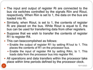  The input and output of register Ri are connected to the
bus via switches controlled by the signals Riin and Riout,
respectively. When Riin is set to 1, the data on the bus are
loaded into Ri.
 Similarly, when Riout, is set to 1, the contents of register
Ri are placed on the bus. While Riout is equal to 0, the
bus can be used for transferring data from other registers.
 Suppose that we wish to transfer the contents of register
R1 to register R4.
 This can beaccomplished as follows:
 Enable the output of register R1 by setting R1out to 1. This
places the contents of R1 on the processor bus.
 Enable the input of register R4 by setting R4in, to 1. This
loads data from the processor bus into register R4.
 All operations and data transfers within the processor take
place within time periods defined by the processor clock.
10/11/2023
21
 