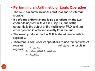  Performing an Arithmetic or Logic Operation
 The ALU is a combinational circuit that has no internal
storage.
 It performs arithmetic and logic operations on the two
operands applied to its A and B inputs, one of the
operands is the output of the multiplexer MUX and the
other operand is obtained directly from the bus.
 The result produced by the ALU is stored temporarily in
register Z.
 Therefore, a sequence of operations to add the contents of
register R1 to those of registerR2 and store the result in
register R3 is
10/11/2023
22
 
