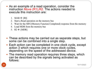  As an example of a read operation, consider the
instruction Move (R1),R2. The actions needed to
execute this instruction are:
 These actions may be carried out as separate steps, but
some can be combined into a single step.
 Each action can be completed in one clock cycle, except
action 3 which requires one or more clock cycles,
depending on the speed of the addressed device.
 The memory read operation requires three steps, which
can be described by the signals being activated as
follows:
10/11/2023
25
 