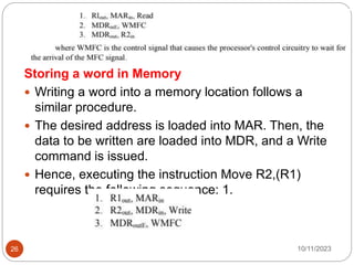 Storing a word in Memory
 Writing a word into a memory location follows a
similar procedure.
 The desired address is loaded into MAR. Then, the
data to be written are loaded into MDR, and a Write
command is issued.
 Hence, executing the instruction Move R2,(R1)
requires the following sequence: 1.
10/11/2023
26
 