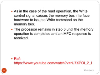  As in the case of the read operation, the Write
control signal causes the memory bus interface
hardware to issue a Write command on the
memory bus.
 The processor remains in step 3 until the memory
operation is completed and an MFC response is
received.
 Ref:
https://www.youtube.com/watch?v=rU7XPOl_2_I
10/11/2023
27
 