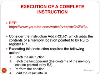 EXECUTION OF A COMPLETE
INSTRUCTION
 REF:
https://www.youtube.com/watch?v=zcxrrOvZW3s
 Consider the instruction Add (R3),R1 which adds the
contents of a memory location pointed to by R3 to
register R 1.
 Executing this instruction requires the following
actions:
1. Fetch the instruction.
2. Fetch the first operand (the contents of the memory
location pointed to by R3).
3. Perform the addition.
4. Load the result into RI.
10/11/2023
28
 