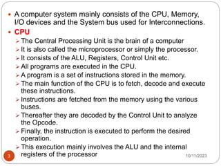  A computer system mainly consists of the CPU, Memory,
I/O devices and the System bus used for Interconnections.
 CPU
 The Central Processing Unit is the brain of a computer
 It is also called the microprocessor or simply the processor.
 It consists of the ALU, Registers, Control Unit etc.
 All programs are executed in the CPU.
 A program is a set of instructions stored in the memory.
 The main function of the CPU is to fetch, decode and execute
these instructions.
 Instructions are fetched from the memory using the various
buses.
 Thereafter they are decoded by the Control Unit to analyze
the Opcode.
 Finally, the instruction is executed to perform the desired
operation.
 This execution mainly involves the ALU and the internal
registers of the processor 10/11/2023
3
 