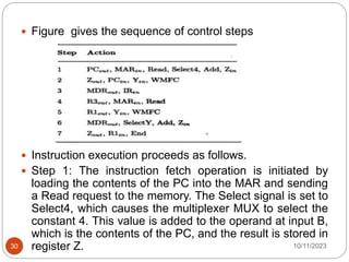  Figure gives the sequence of control steps
 Instruction execution proceeds as follows.
 Step 1: The instruction fetch operation is initiated by
loading the contents of the PC into the MAR and sending
a Read request to the memory. The Select signal is set to
Select4, which causes the multiplexer MUX to select the
constant 4. This value is added to the operand at input B,
which is the contents of the PC, and the result is stored in
register Z. 10/11/2023
30
 