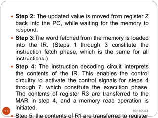  Step 2: The updated value is moved from register Z
back into the PC, while waiting for the memory to
respond.
 Step 3:The word fetched from the memory is loaded
into the IR. (Steps 1 through 3 constitute the
instruction fetch phase, which is the same for all
instructions.)
 Step 4: The instruction decoding circuit interprets
the contents of the IR. This enables the control
circuitry to activate the control signals for steps 4
through 7, which constitute the execution phase.
The contents of register R3 are transferred to the
MAR in step 4, and a memory read operation is
initiated.
 Step 5: the contents of R1 are transferred to register
10/11/2023
31
 