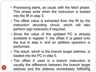  Processing starts, as usual, with the fetch phase.
This phase ends when the instruction is loaded
into the IR in step 3.
 The offset value is extracted from the IR by the
instruction decoding circuit, which will also
perform sign extension if required.
 Since the value of the updated PC is already
available in register Y, the offset X is gated onto
the bus in step 4, and an addition operation is
performed.
 The result, which is the branch target address, is
loaded into the PC in step 5.
 The offset X used in a branch instruction is
usually the difference between the branch target
address and the address immediately following
10/11/2023
34
 