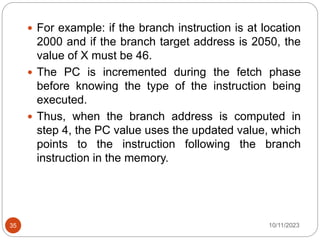  For example: if the branch instruction is at location
2000 and if the branch target address is 2050, the
value of X must be 46.
 The PC is incremented during the fetch phase
before knowing the type of the instruction being
executed.
 Thus, when the branch address is computed in
step 4, the PC value uses the updated value, which
points to the instruction following the branch
instruction in the memory.
10/11/2023
35
 
