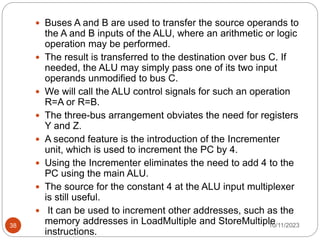  Buses A and B are used to transfer the source operands to
the A and B inputs of the ALU, where an arithmetic or logic
operation may be performed.
 The result is transferred to the destination over bus C. If
needed, the ALU may simply pass one of its two input
operands unmodified to bus C.
 We will call the ALU control signals for such an operation
R=A or R=B.
 The three-bus arrangement obviates the need for registers
Y and Z.
 A second feature is the introduction of the Incrementer
unit, which is used to increment the PC by 4.
 Using the Incrementer eliminates the need to add 4 to the
PC using the main ALU.
 The source for the constant 4 at the ALU input multiplexer
is still useful.
 It can be used to increment other addresses, such as the
memory addresses in LoadMultiple and StoreMultiple
instructions.
10/11/2023
38
 