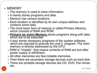  MEMORY
 The memory is used to store information.
 It mainly stores programs and data.
 Memory has various locations.
 Each location is identified by its own unique address and
contains some data.
 The most basic form of memory is called Primary Memory,
which consists of RAM and ROM.
 Primary (or main) Memory stores programs along with data,
which are to be executed.
 It also stores necessary programs of the system software,
which are required to execute the user’s program. The main
memory is directly addressed by the CPU.
 RAM is “Volatile”, that means contents of RAM are lost after
power supply is withdrawn.
 All other memories are Non-Volatile memories.
 Then there are secondary storage devices such as hard disk.
 There are portable storage devices like CD, DVD, Pen drives
etc.
10/11/2023
4
 