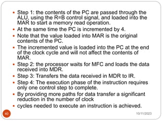  Step 1: the contents of the PC are passed through the
ALU, using the R=B control signal, and loaded into the
MAR to start a memory read operation.
 At the same time the PC is incremented by 4.
 Note that the value loaded into MAR is the original
contents of the PC.
 The incremented value is loaded into the PC at the end
of the clock cycle and will not affect the contents of
MAR.
 Step 2: the processor waits for MFC and loads the data
received into MDR.
 Step 3: Transfers the data received in MDR to IR.
 Step 4: The execution phase of the instruction requires
only one control step to complete.
 By providing more paths for data transfer a significant
reduction in the number of clock
 cycles needed to execute an instruction is achieved.
10/11/2023
40
 