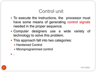 Control unit
 To execute the instructions, the processor must
have some means of generating control signals
needed in the proper sequence.
 Computer designers use a wide variety of
technology to solve this problem.
 This approach fall into two categories:
 Hardwired Control
 Microprogrammed control
 .
10/11/2023
41
 