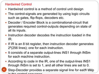 Hardwired Control
 Hardwired control is a method of control unit design
 The control-signals are generated by using logic circuits
such as gates, flip-flops, decoders etc.
 Decoder / Encoder Block is a combinational-circuit that
generates required control-outputs depending on state of
all its inputs.
 Instruction decoder decodes the instruction loaded in the
IR.
 If IR is an 8 bit register, then instruction decoder generates
28(256 lines); one for each instruction.
 It consists of a separate output-lines INS1 through INSm
for each machine instruction.
 According to code in the IR, one of the output-lines INS1
through INSm is set to 1, and all other lines are set to 0.
 Step-Decoder provides a separate signal line for each step
10/11/2023
42
 