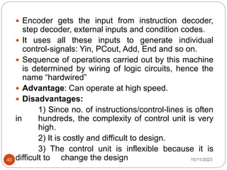  Encoder gets the input from instruction decoder,
step decoder, external inputs and condition codes.
 It uses all these inputs to generate individual
control-signals: Yin, PCout, Add, End and so on.
 Sequence of operations carried out by this machine
is determined by wiring of logic circuits, hence the
name “hardwired”
 Advantage: Can operate at high speed.
 Disadvantages:
1) Since no. of instructions/control-lines is often
in hundreds, the complexity of control unit is very
high.
2) It is costly and difficult to design.
3) The control unit is inflexible because it is
difficult to change the design 10/11/2023
43
 