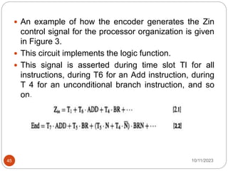  An example of how the encoder generates the Zin
control signal for the processor organization is given
in Figure 3.
 This circuit implements the logic function.
 This signal is asserted during time slot Tl for all
instructions, during T6 for an Add instruction, during
T 4 for an unconditional branch instruction, and so
on.
10/11/2023
45
 